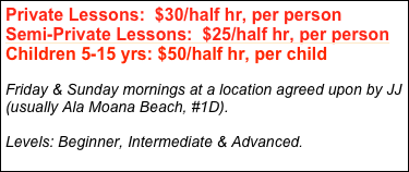 Private Lessons:  $30/half hr, per person
Semi-Private Lessons:  $25/half hr, per person
Children 5-15 yrs: $50/half hr, per child

Friday & Sunday mornings at a location agreed upon by JJ (usually Ala Moana Beach, #1D).

Levels: Beginner, Intermediate & Advanced.